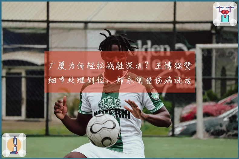 广厦为何轻松战胜深圳？王博称赞细节处理到位，郑永刚借伤病说话