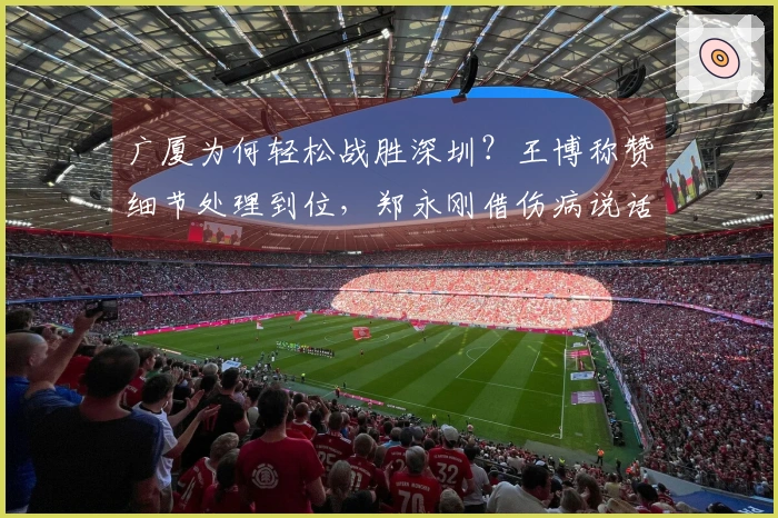 广厦为何轻松战胜深圳？王博称赞细节处理到位，郑永刚借伤病说话